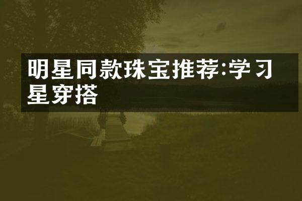 明星同款珠宝推荐:学习明星穿搭