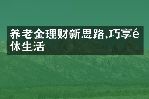 养老金理财新思路,巧享退休生活