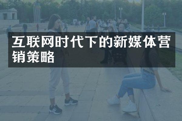 互联网时代下的新媒体营销策略