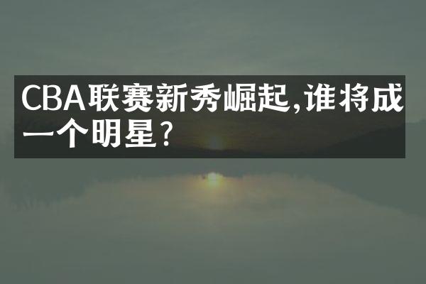 CBA联赛新秀崛起,谁将成下一个明星?