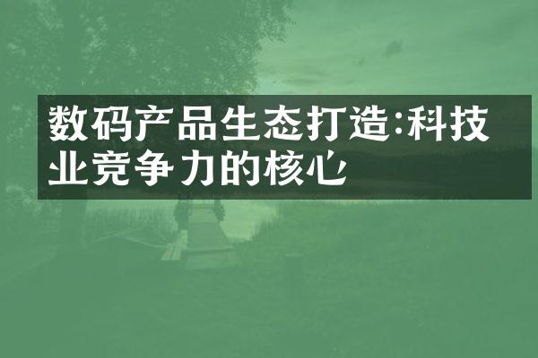 数码产品生态打造:科技企业竞争力的核心