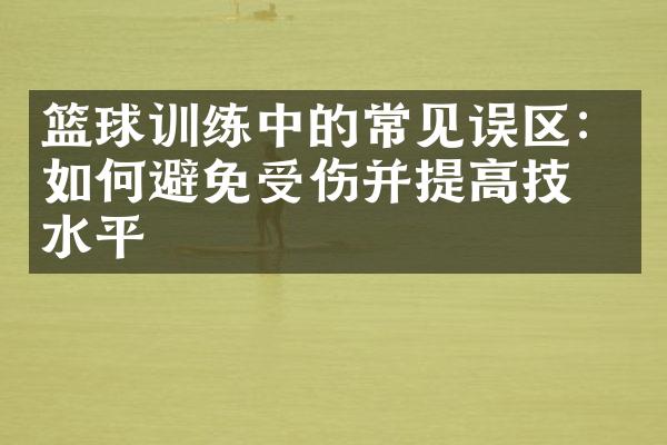 篮球训练中的常见误区：如何避免受伤并提高技术水平