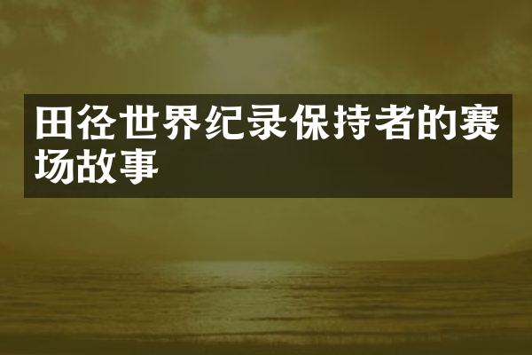 田径世界纪录保持者的赛场故事