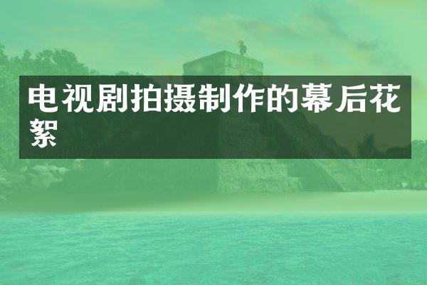 电视剧拍摄制作的幕后花絮