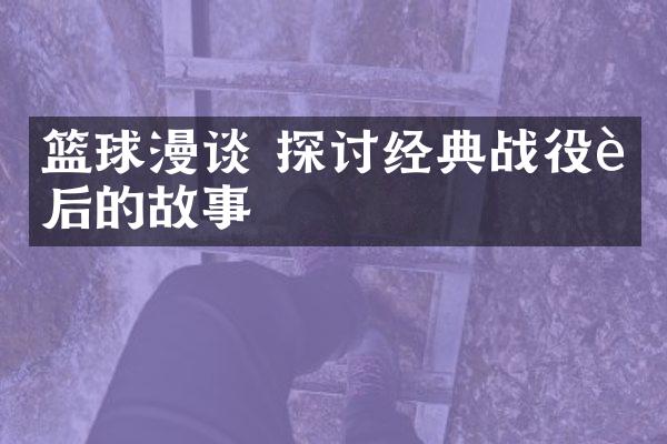 篮球漫谈 探讨经典战役背后的故事