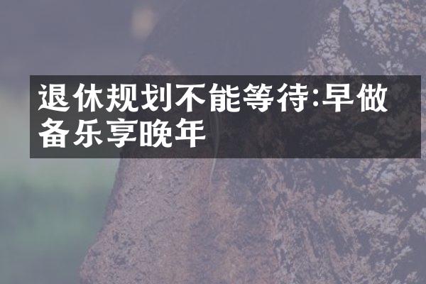 退休规划不能等待:早做准备乐享晚年