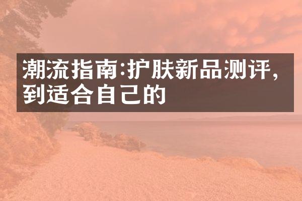 潮流指南:护肤新品测评,找到适合自己的