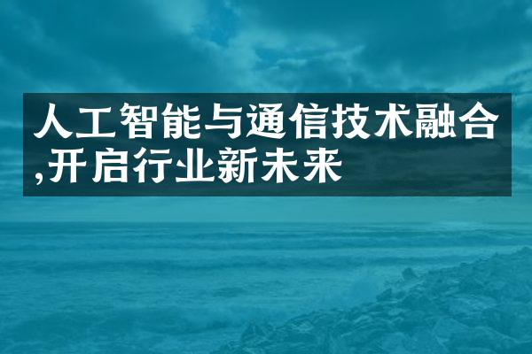 人工智能与通信技术融合,开启行业新未来