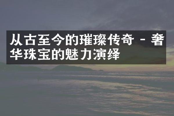 从古至今的璀璨传奇 - 奢华珠宝的魅力演绎