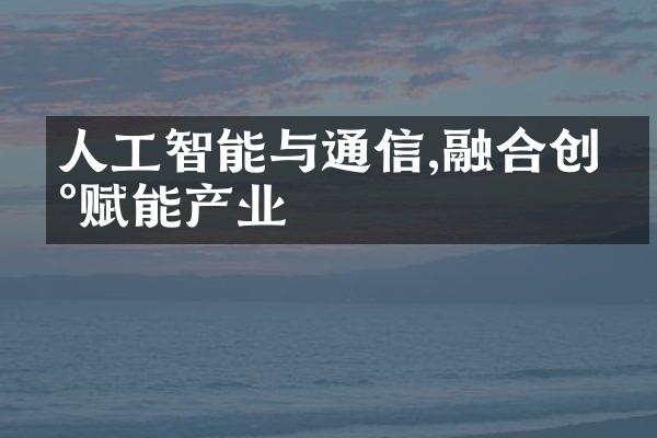 人工智能与通信,融合创新赋能产业