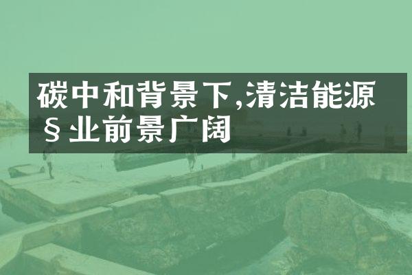 碳中和背景下,清洁能源产业前景广阔