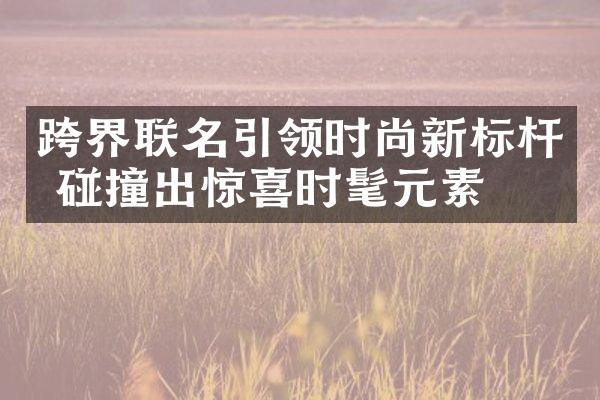 跨界联名引领时尚新标杆 碰撞出惊喜时髦元素