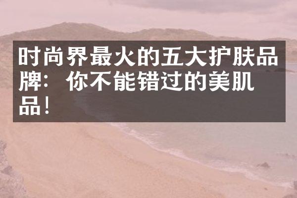 时尚界最火的五大护肤品牌：你不能错过的美肌圣品！