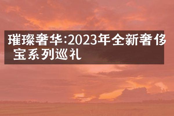 璀璨奢华:2023年全新奢侈珠宝系列巡礼