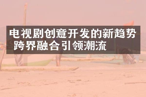 电视剧创意开发的新趋势 跨界融合引领潮流