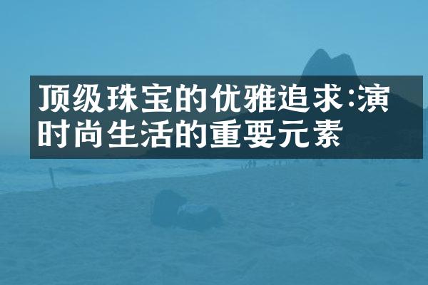 顶级珠宝的优雅追求:演绎时尚生活的重要元素