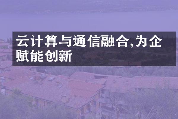 云计算与通信融合,为企业赋能创新