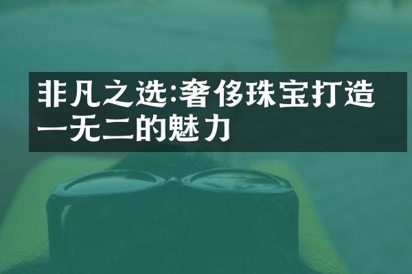 非凡之选:奢侈珠宝打造独一无二的魅力