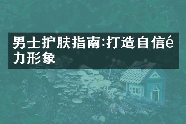 男士护肤指南:打造自信魅力形象