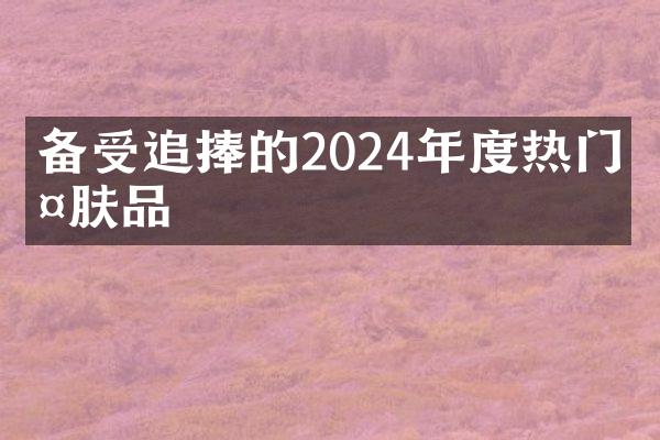 备受追捧的2024年度热门护肤品