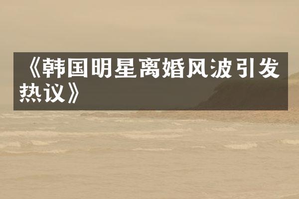 《韩国明星离婚风波引发热议》