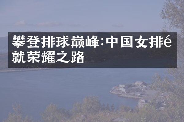 攀登排球巅峰:女排铺就荣耀之路