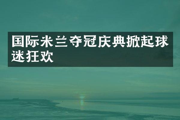 国际米兰夺冠庆典掀起球迷狂欢