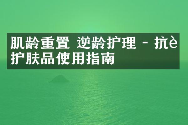 肌龄重置 逆龄护理 - 抗老护肤品使用指南