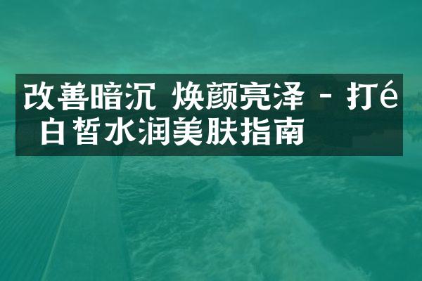 改善暗沉 焕颜亮泽 - 打造白皙水润美肤指南