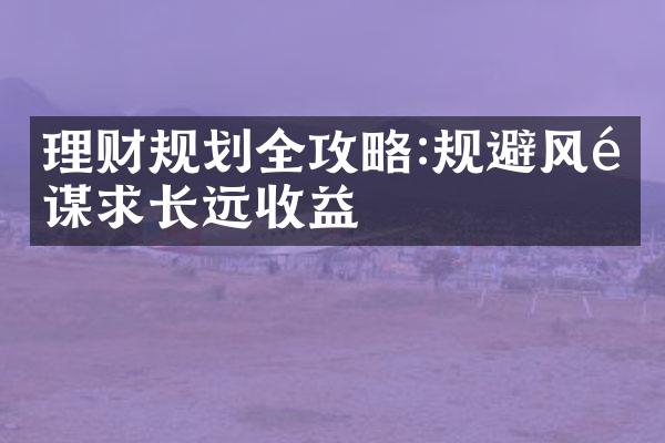 理财规划全攻略:规避风险谋求长远收益