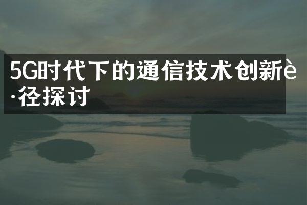 5G时代下的通信技术创新路径探讨