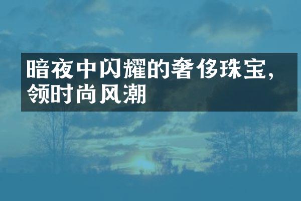 暗夜中闪耀的奢侈珠宝,引领时尚风潮