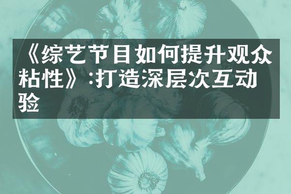 《综艺节目如何提升观众粘性》:打造深层次互动体验