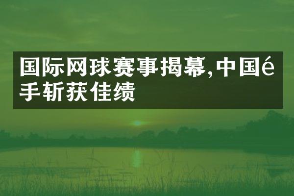 国际网球赛事揭幕,选手斩获佳绩