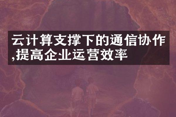 云计算支撑下的通信协作,提高企业运营效率