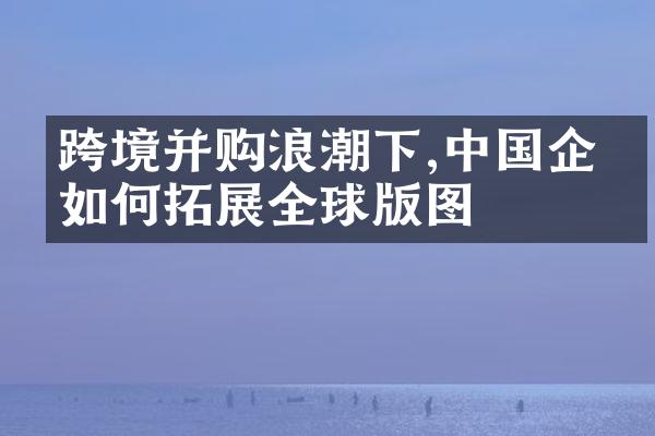 跨境并购浪潮下,企业如何拓展全球版图