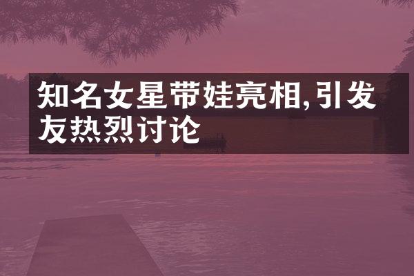 知名女星带娃亮相,引发网友热烈讨论