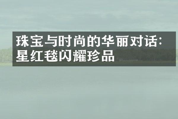 珠宝与时尚的华丽对话:明星红毯闪耀珍品