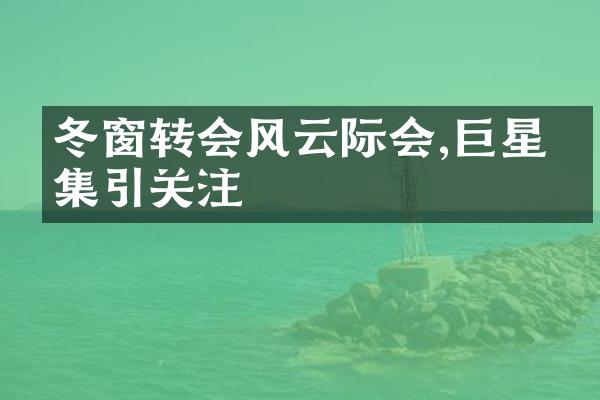 冬窗转会风云际会,巨星云集引关注