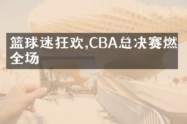 篮球迷狂欢,CBA总决赛燃炸全场