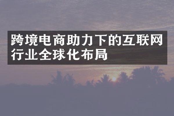 跨境电商助力下的互联网行业全球化布局