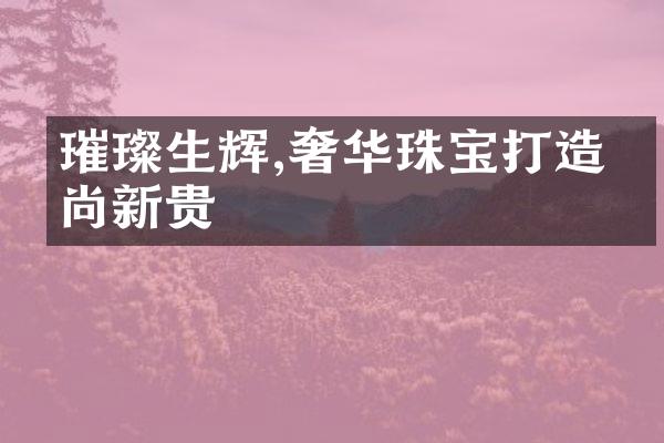 璀璨生辉,奢华珠宝打造时尚新贵