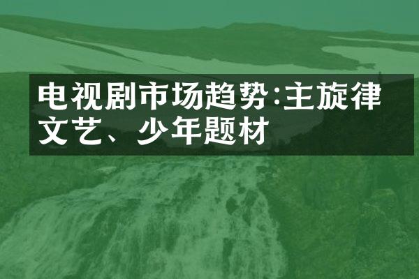 电视剧市场趋势:主旋律、文艺、少年题材