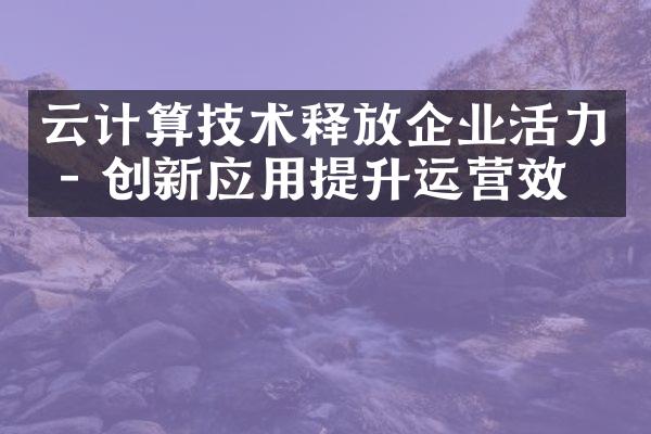 云计算技术释放企业活力 - 创新应用提升运营效率