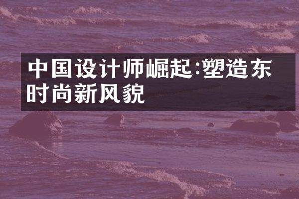 中国设计师崛起:塑造东方时尚新风貌