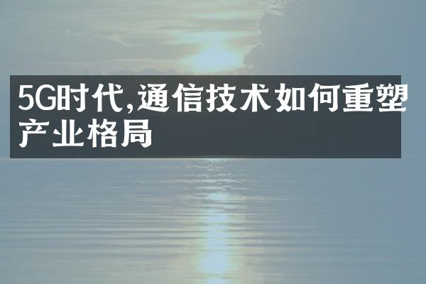 5G时代,通信技术如何重塑产业格