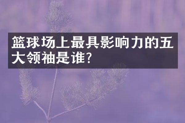 篮球场上最具影响力的五大领袖是谁?