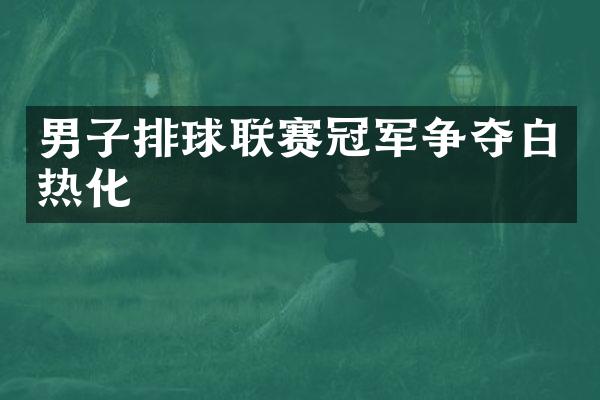 男子排球联赛冠军争夺白热化