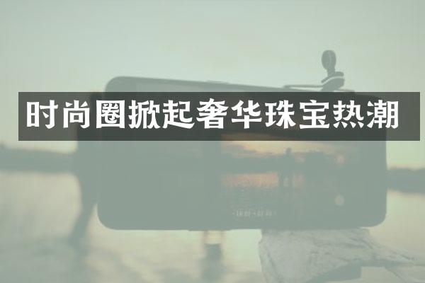 时尚圈掀起奢华珠宝热潮