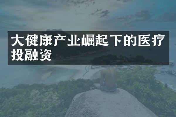 大健康产业崛起下的医疗投融资